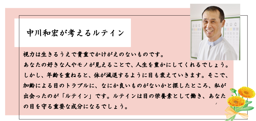 視力は生きるうえで貴重でかけがえのないものです。あなたの好きな人やモノが見えることで、人生を豊かにしてくれるでしょう。しかし、年齢を重ねると、体が減退するように目も衰えていきます。そこで、加齢による目のトラブルに、なにか良いものがないかと探したところ、私が出会ったのが「ルテイン」です。ルテインは目の栄養素として働き、あなたの目を守る重要な成分になるでしょう。