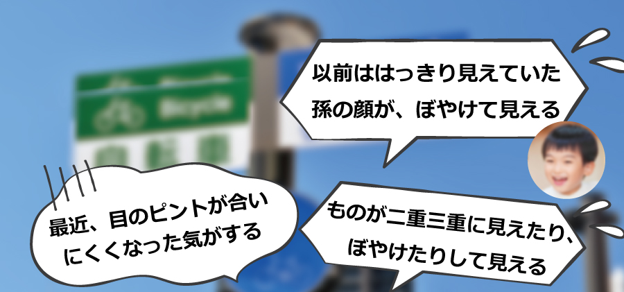 〇以前ははっきり見えていた孫の顔が、ぼやけて見える〇ものが二重三重に見えたり、ぼやけたりして見える〇最近、目のピントが合いにくくなった気がする