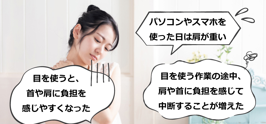 〇目を使うと、首や肩に負担を感じやすくなった〇パソコンやスマホを使った日は肩が重い〇目を使う作業の途中、肩や首に負担を感じて中断することが増えた