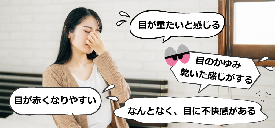 〇目が赤くなりやすい<br>
〇目が重たいと感じる〇なんとなく、目に不快感がある〇目のかゆみ・乾いた感じがする