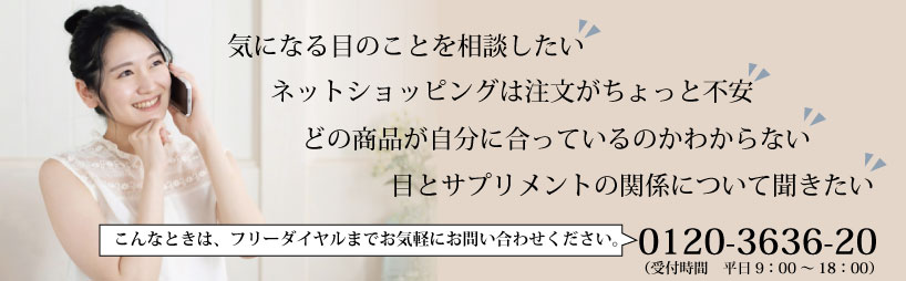 「ネットショッピングは注文がちょっと不安」「どの商品が自分に合っているのかわからない」「気になる目のことを相談したい」「目とサプリメントの関係について聞きたい」こんなときは、フリーダイヤルまでお気軽にお問い合わせください。0120-3636-20